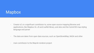 Mapbox
- Creator of, or a significant contributor to, some open source mapping libraries and
applications, like Mapbox GL-JS and Leaflet library, and also and the CartoCSS map styling
language and parser
- The data are taken from open data sources, such as OpenStreetMap, NASA and other
- main contributor to the Mapnik renderer project
 
