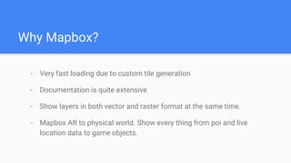 Why Mapbox?
- Very fast loading due to custom tile generation
- Documentation is quite extensive
- Show layers in both vector and raster format at the same time.
- Mapbox AR to physical world. Show every thing from poi and live
location data to game objects.
 
