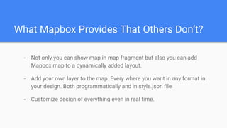 What Mapbox Provides That Others Don’t?
- Not only you can show map in map fragment but also you can add
Mapbox map to a dynamically added layout.
- Add your own layer to the map. Every where you want in any format in
your design. Both programmatically and in style.json file
- Customize design of everything even in real time.
 