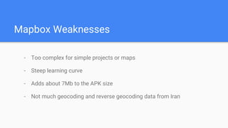 Mapbox Weaknesses
- Too complex for simple projects or maps
- Steep learning curve
- Adds about 7Mb to the APK size
- Not much geocoding and reverse geocoding data from Iran
 