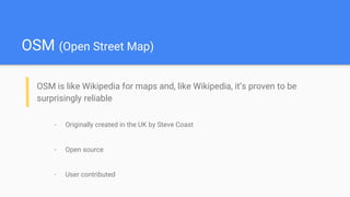 OSM (Open Street Map)
OSM is like Wikipedia for maps and, like Wikipedia, it’s proven to be
surprisingly reliable
- Originally created in the UK by Steve Coast
- Open source
- User contributed
 