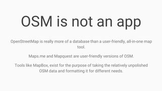OSM is not an app
OpenStreetMap is really more of a database than a user-friendly, all-in-one map
tool.
Maps.me and Mapquest are user-friendly versions of OSM.
Tools like MapBox, exist for the purpose of taking the relatively unpolished
OSM data and formatting it for different needs.
 