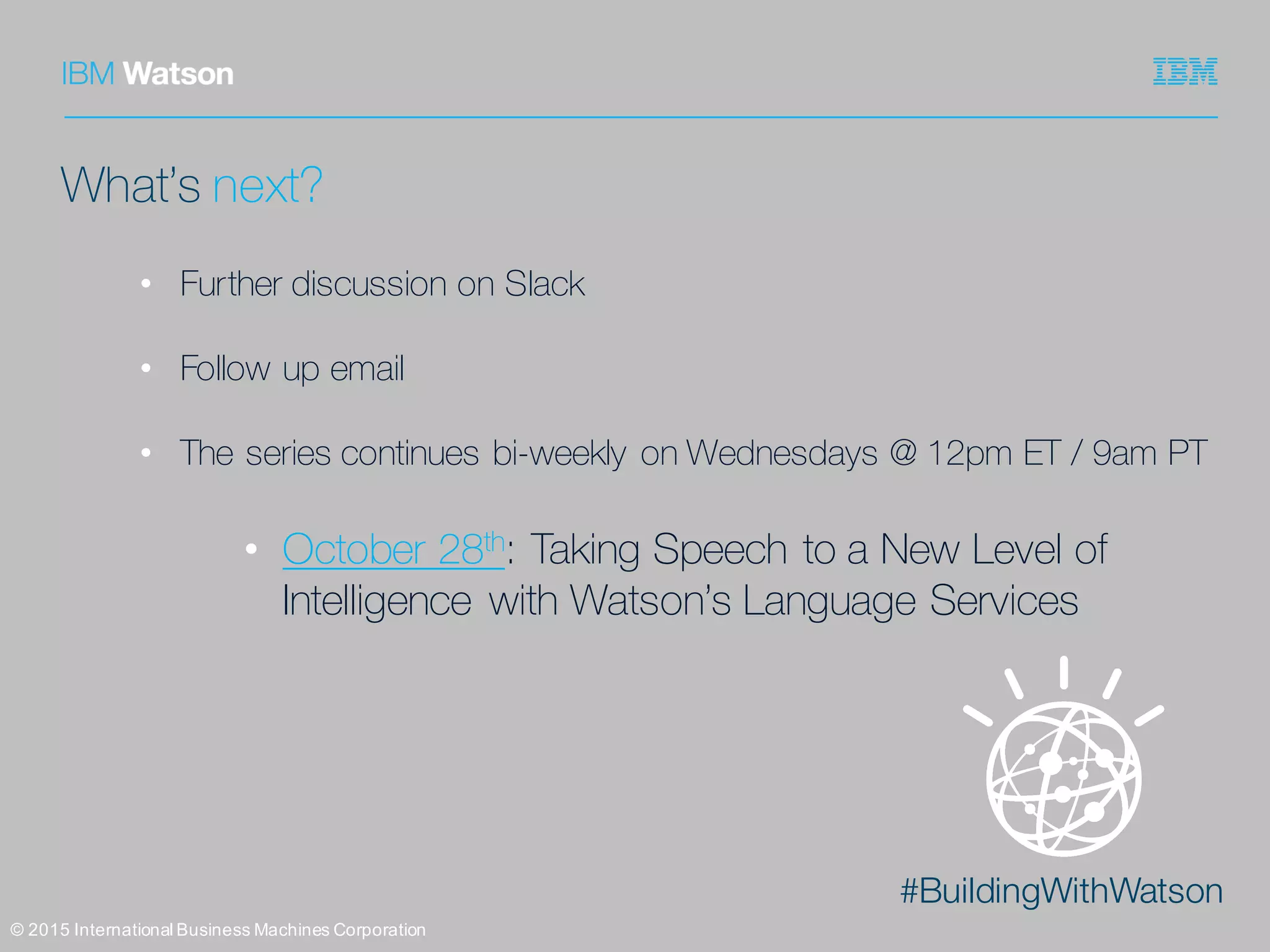 #BuildingWithWatson
©  2015  International  Business  Machines  Corporation
What’s next?
• Further discussion on Slack
• Follow up email
• The series continues bi-weekly on Wednesdays @ 12pm ET / 9am PT
• October 28th: Taking Speech to a New Level of
Intelligence with Watson’s Language Services
 