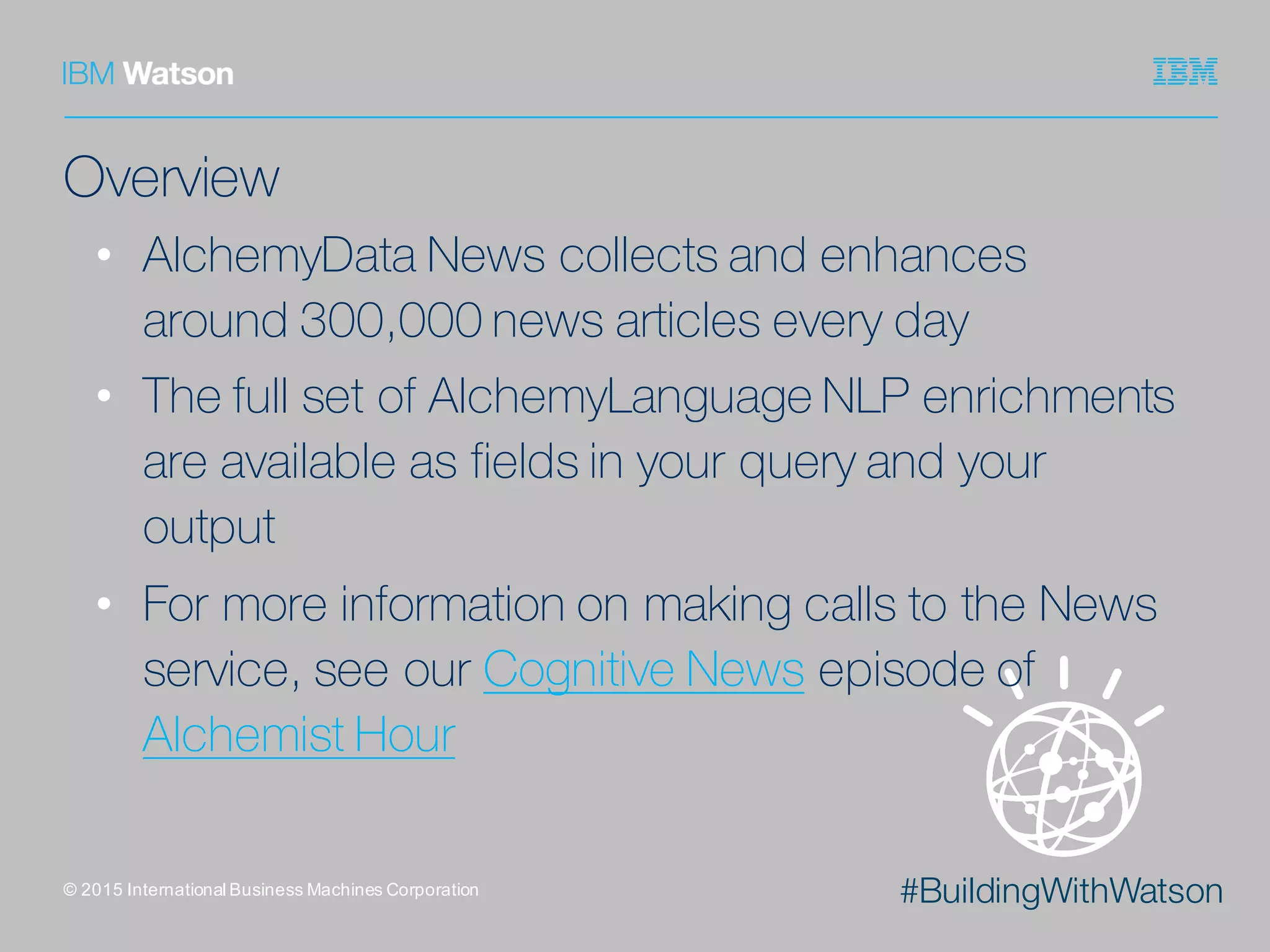 #BuildingWithWatson
Overview
• AlchemyData News collects and enhances
around 300,000 news articles every day
• The full set of AlchemyLanguage NLP enrichments
are available as fields in your query and your
output
• For more information on making calls to the News
service, see our Cognitive News episode of
Alchemist Hour
©  2015  International  Business  Machines  Corporation
 