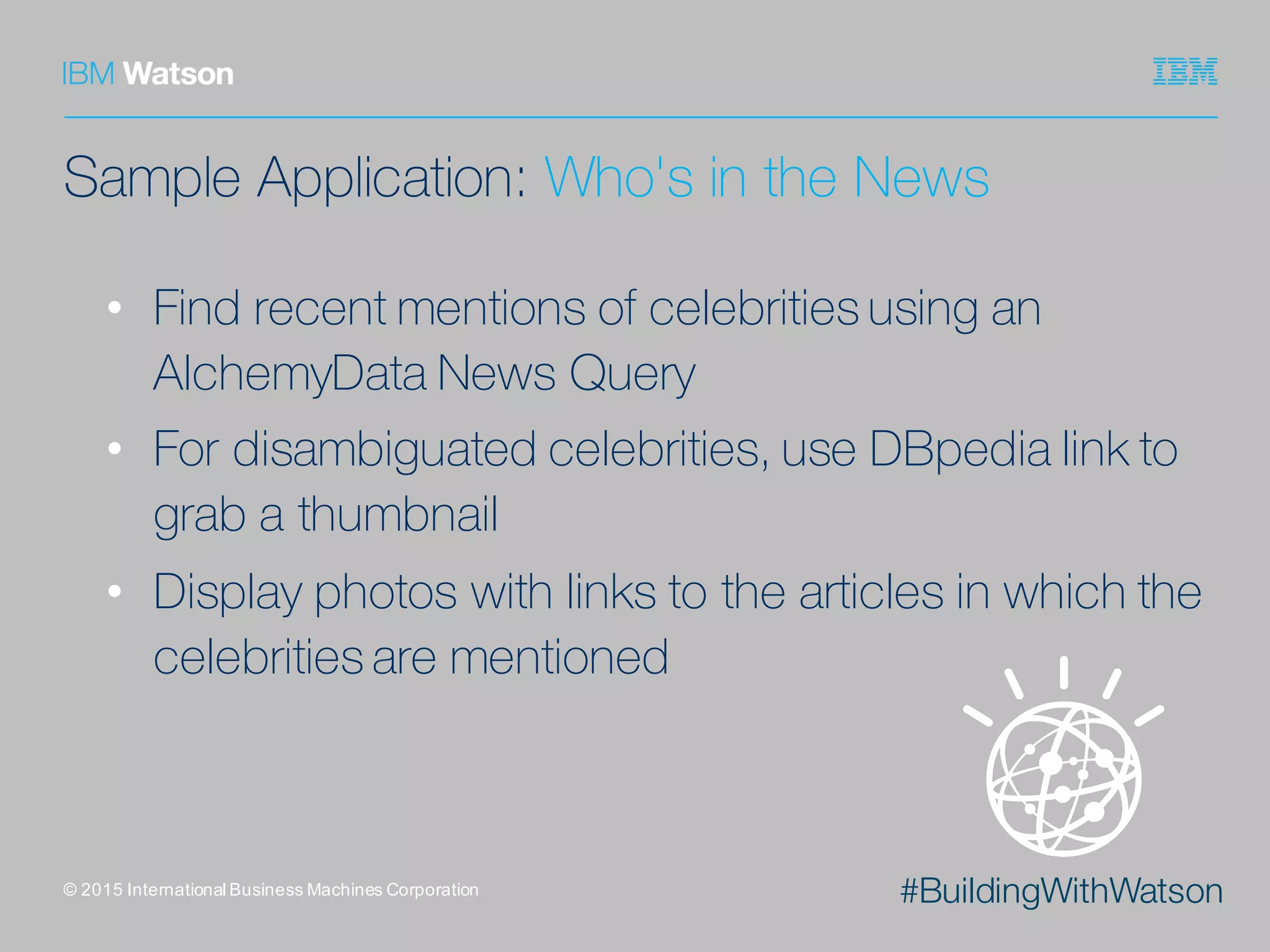 #BuildingWithWatson
Sample Application: Who's in the News
• Find recent mentions of celebrities using an
AlchemyData News Query
• For disambiguated celebrities, use DBpedia link to
grab a thumbnail
• Display photos with links to the articles in which the
celebrities are mentioned
©  2015  International  Business  Machines  Corporation
 
