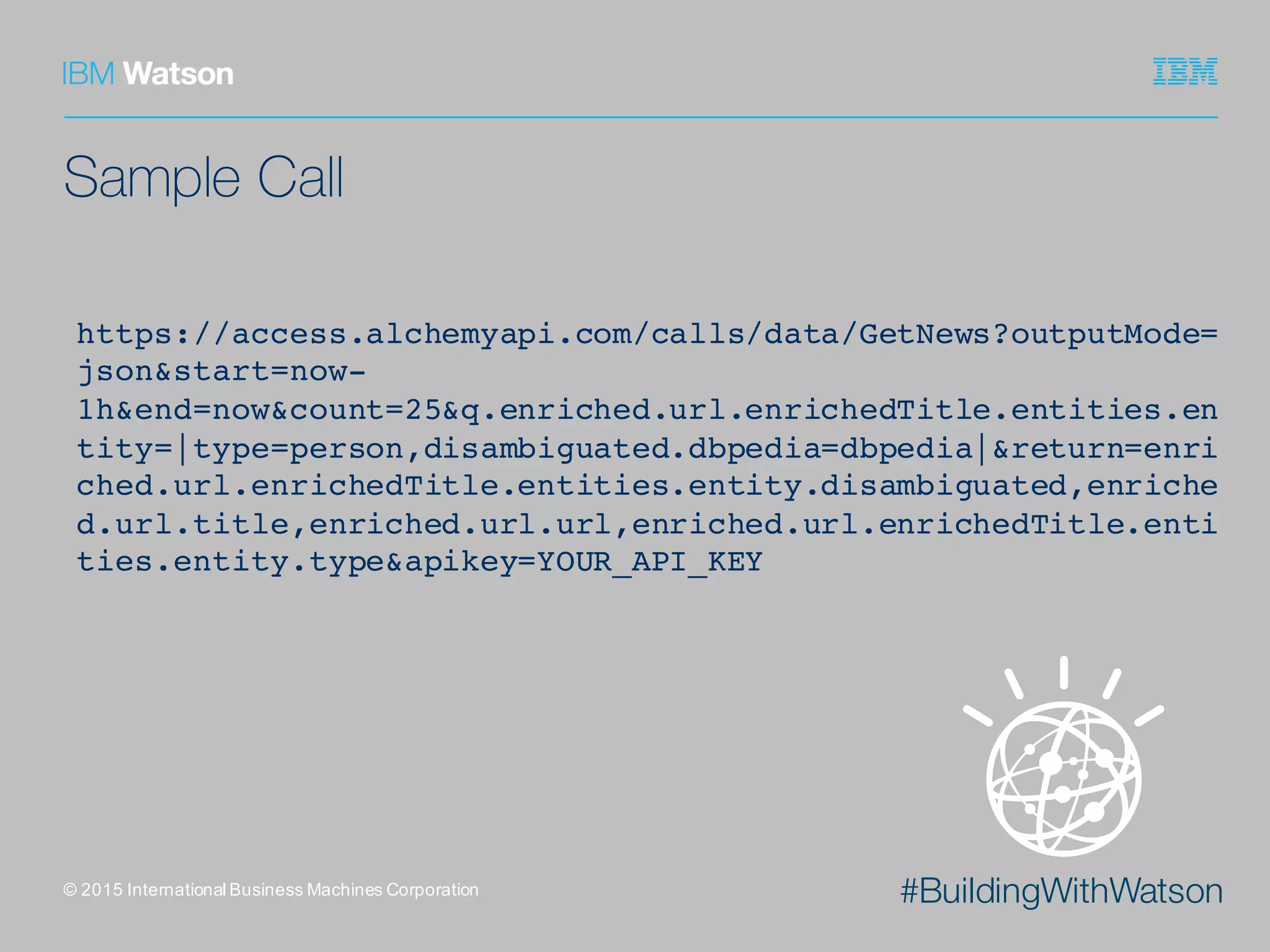 #BuildingWithWatson
Sample Call
©  2015  International  Business  Machines  Corporation
https://access.alchemyapi.com/calls/data/GetNews?outputMode=
json&start=now-
1h&end=now&count=25&q.enriched.url.enrichedTitle.entities.en
tity=|type=person,disambiguated.dbpedia=dbpedia|&return=enri
ched.url.enrichedTitle.entities.entity.disambiguated,enriche
d.url.title,enriched.url.url,enriched.url.enrichedTitle.enti
ties.entity.type&apikey=YOUR_API_KEY
 