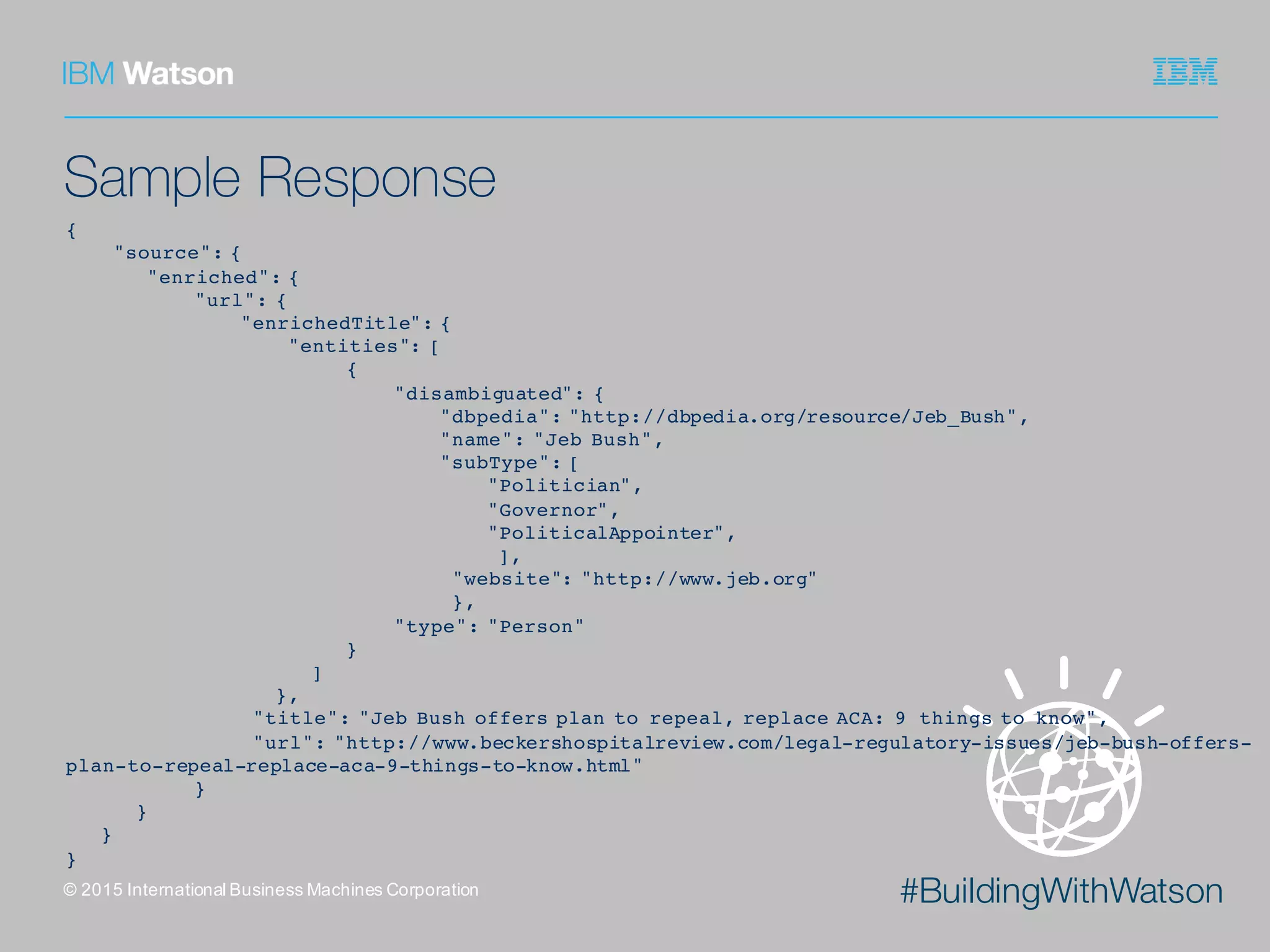 #BuildingWithWatson
Sample Response
©  2015  International  Business  Machines  Corporation
{
"source": {
"enriched": {
"url": {
"enrichedTitle": {
"entities": [
{
"disambiguated": {
"dbpedia": "http://dbpedia.org/resource/Jeb_Bush",
"name": "Jeb Bush",
"subType": [
"Politician",
"Governor",
"PoliticalAppointer",
],
"website": "http://www.jeb.org"
},
"type": "Person"
}
]
},
"title": "Jeb Bush offers plan to repeal, replace ACA: 9 things to know",
"url": "http://www.beckershospitalreview.com/legal-regulatory-issues/jeb-bush-offers-
plan-to-repeal-replace-aca-9-things-to-know.html"
}
}
}
}
 