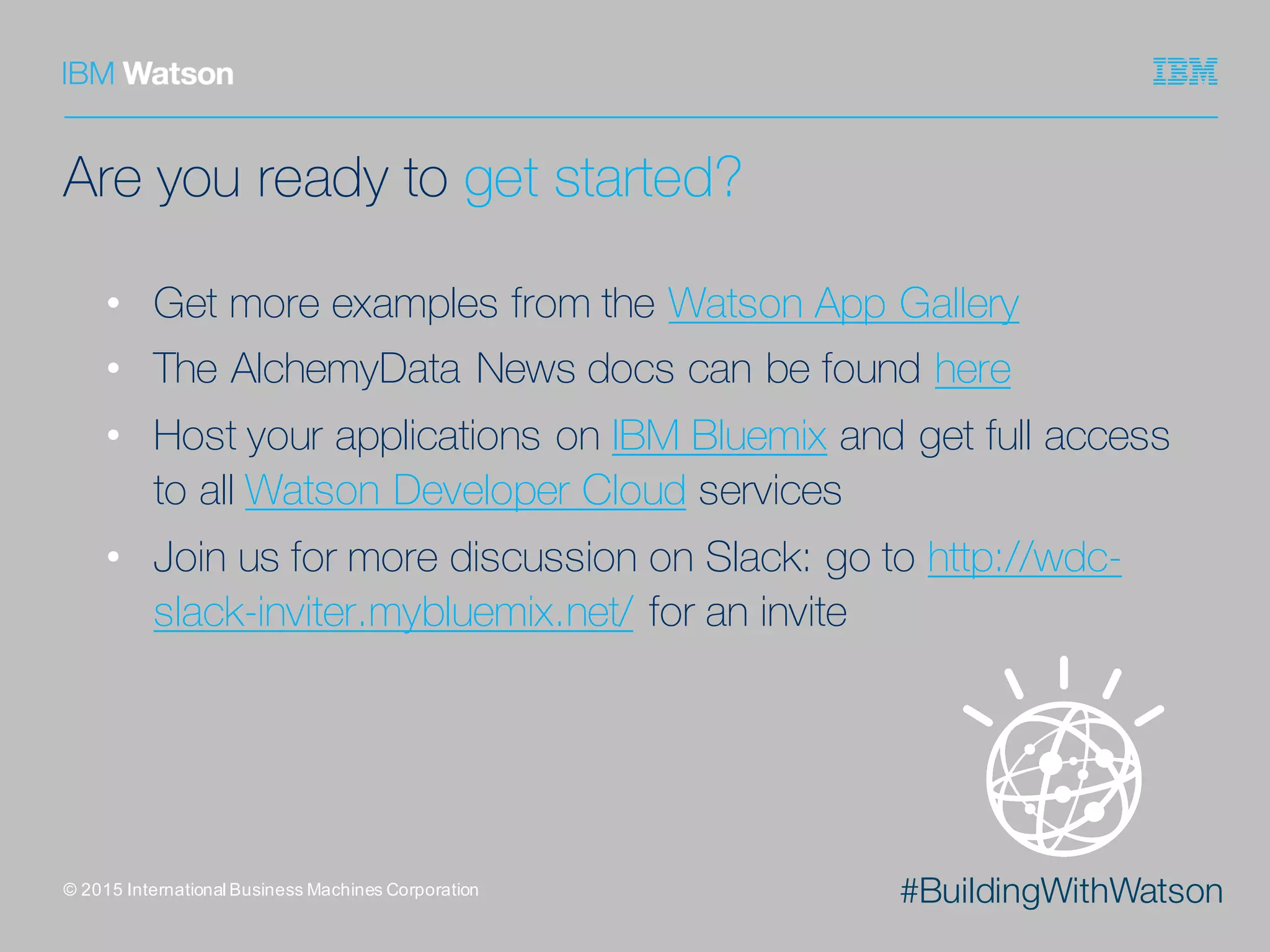 #BuildingWithWatson
Are you ready to get started?
• Get more examples from the Watson App Gallery
• The AlchemyData News docs can be found here
• Host your applications on IBM Bluemix and get full access
to all Watson Developer Cloud services
• Join us for more discussion on Slack: go to http://wdc-
slack-inviter.mybluemix.net/ for an invite
©  2015  International  Business  Machines  Corporation
 