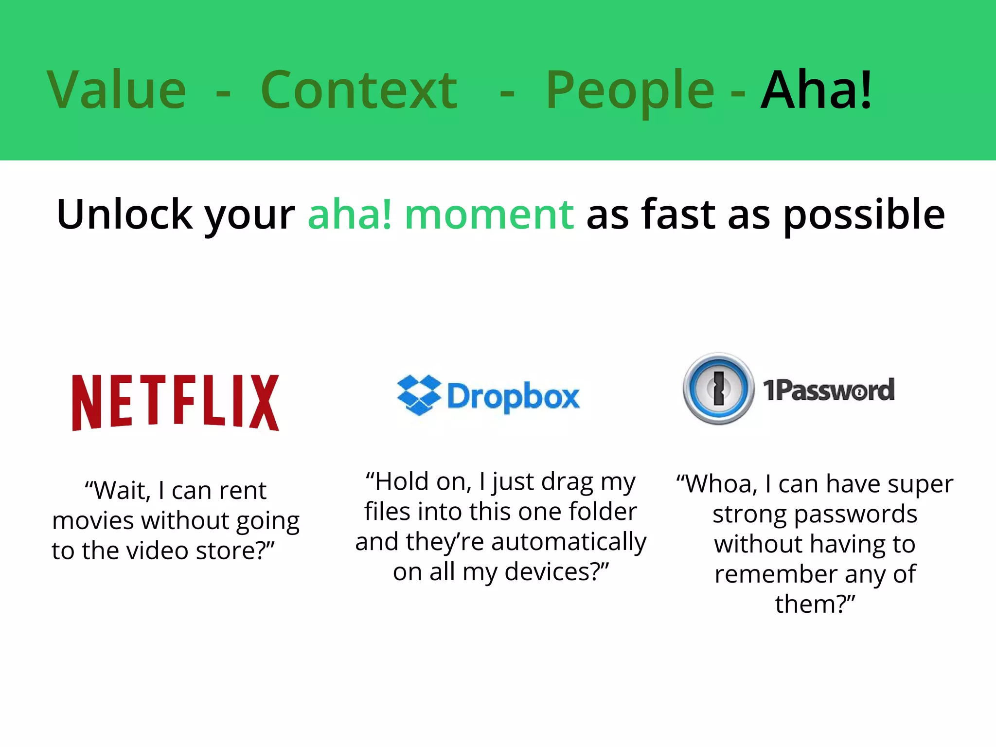Unlock your aha! moment as fast as possible
“Wait, I can rent
movies without going
to the video store?”
“Hold on, I just drag my
files into this one folder
and they’re automatically
on all my devices?”
“Whoa, I can have super
strong passwords
without having to
remember any of
them?”
Value - Context - People - Aha!
 
