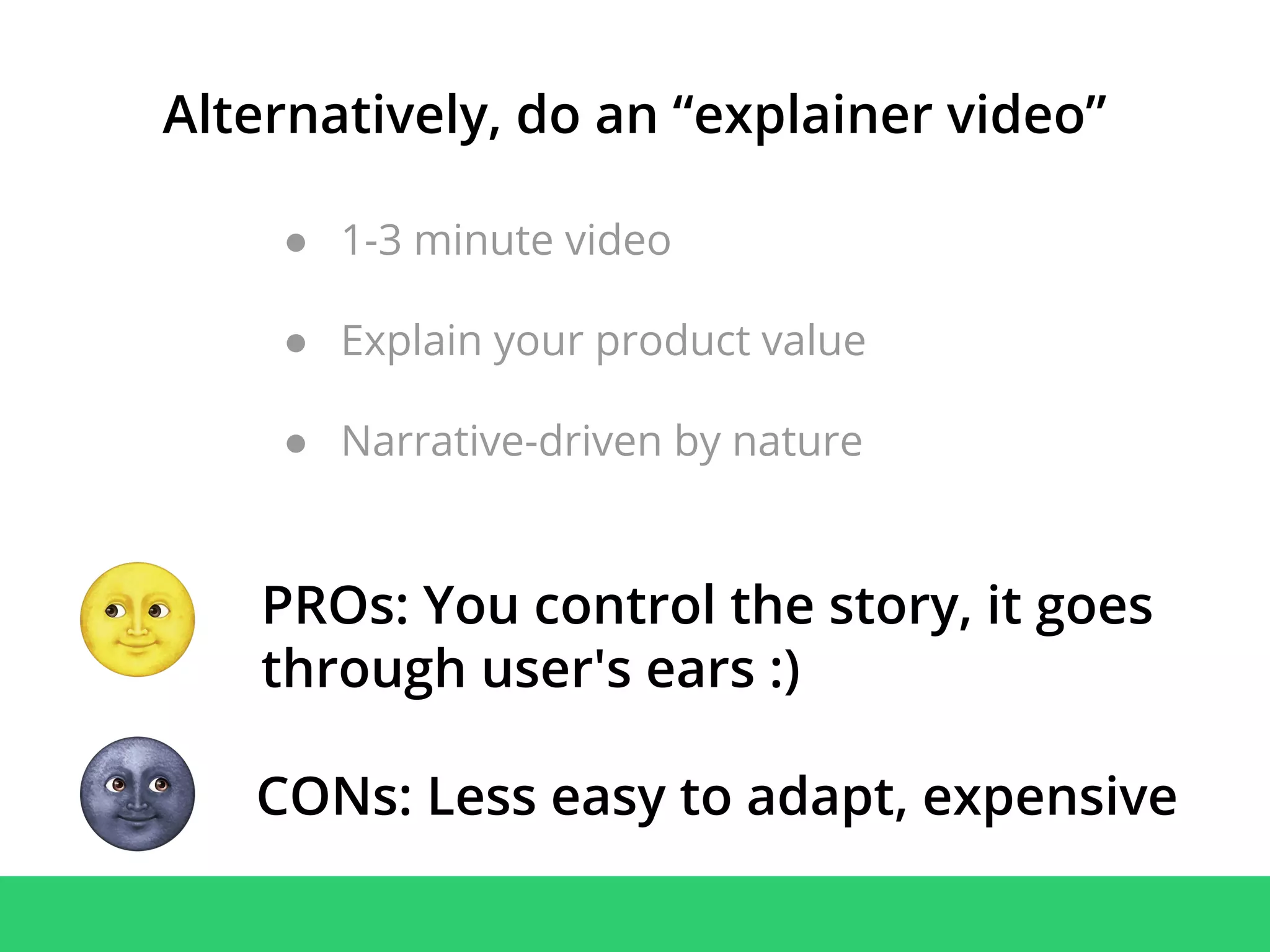 ● 1-3 minute video
● Explain your product value
● Narrative-driven by nature
Alternatively, do an “explainer video”
PROs: You control the story, it goes
through user's ears :)
CONs: Less easy to adapt, expensive
 