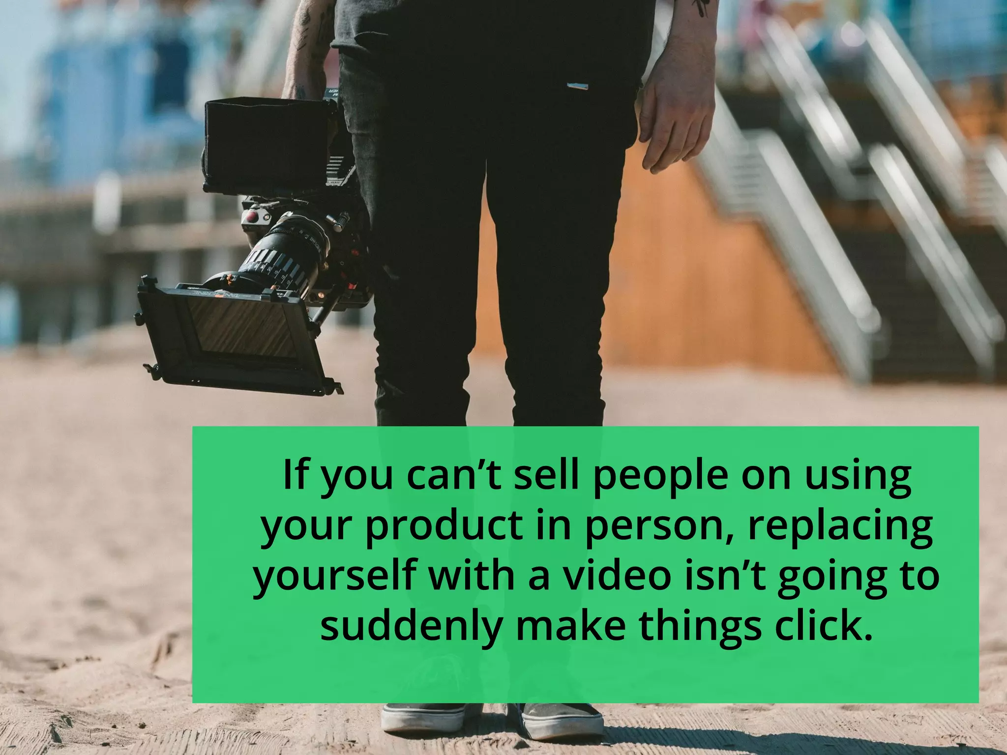 If you can’t sell people on using
your product in person, replacing
yourself with a video isn’t going to
suddenly make things click.
 