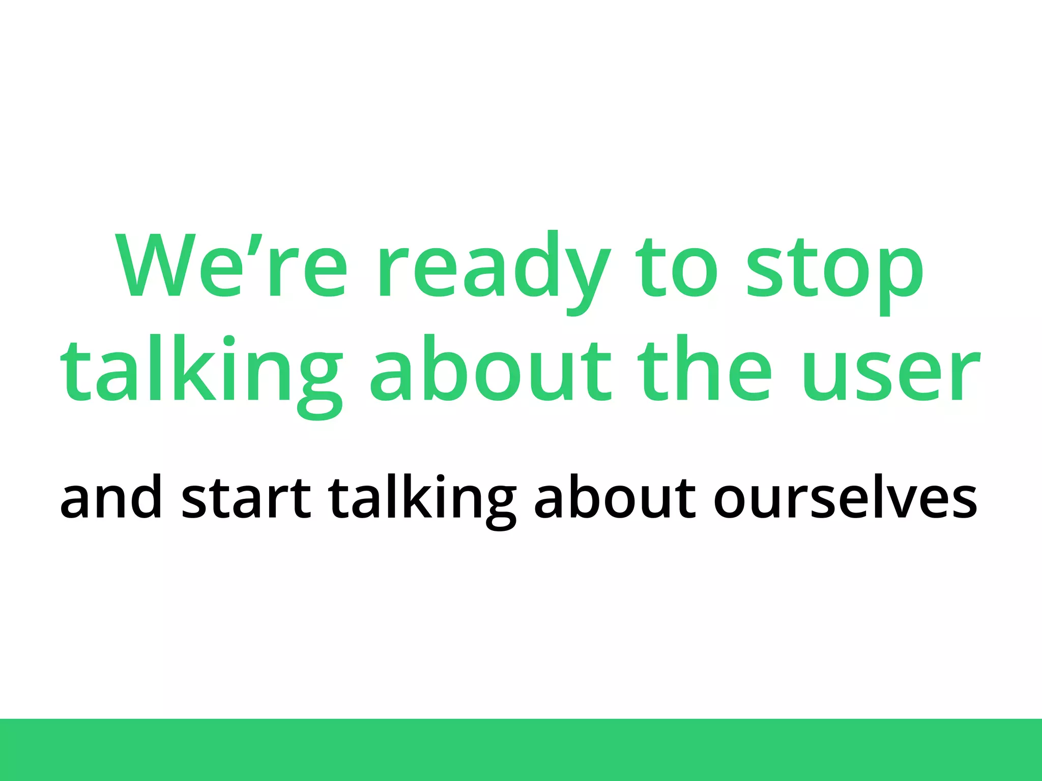 We’re ready to stop
talking about the user
and start talking about ourselves
 