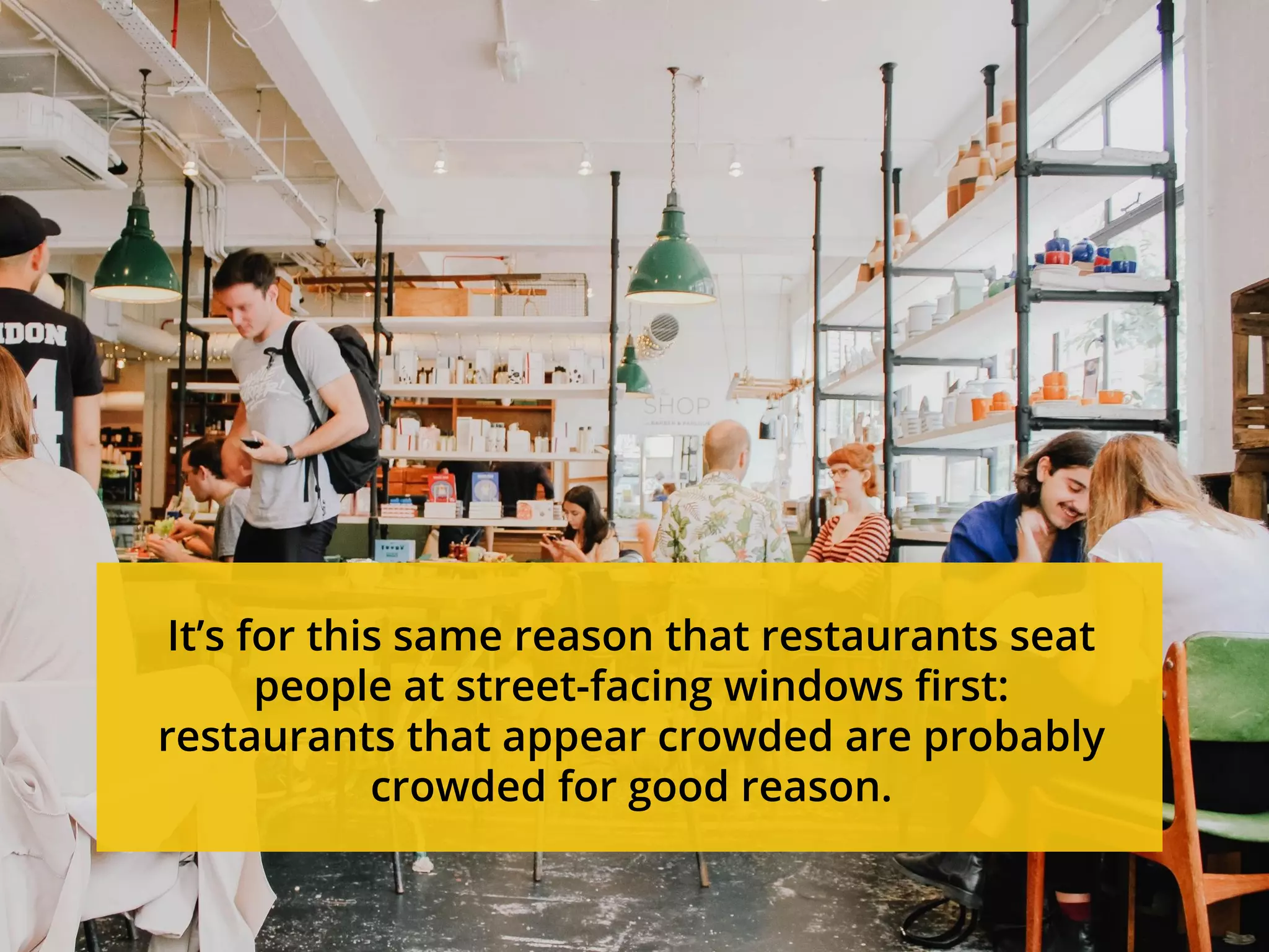 It’s for this same reason that restaurants seat
people at street-facing windows first:
restaurants that appear crowded are probably
crowded for good reason.
 