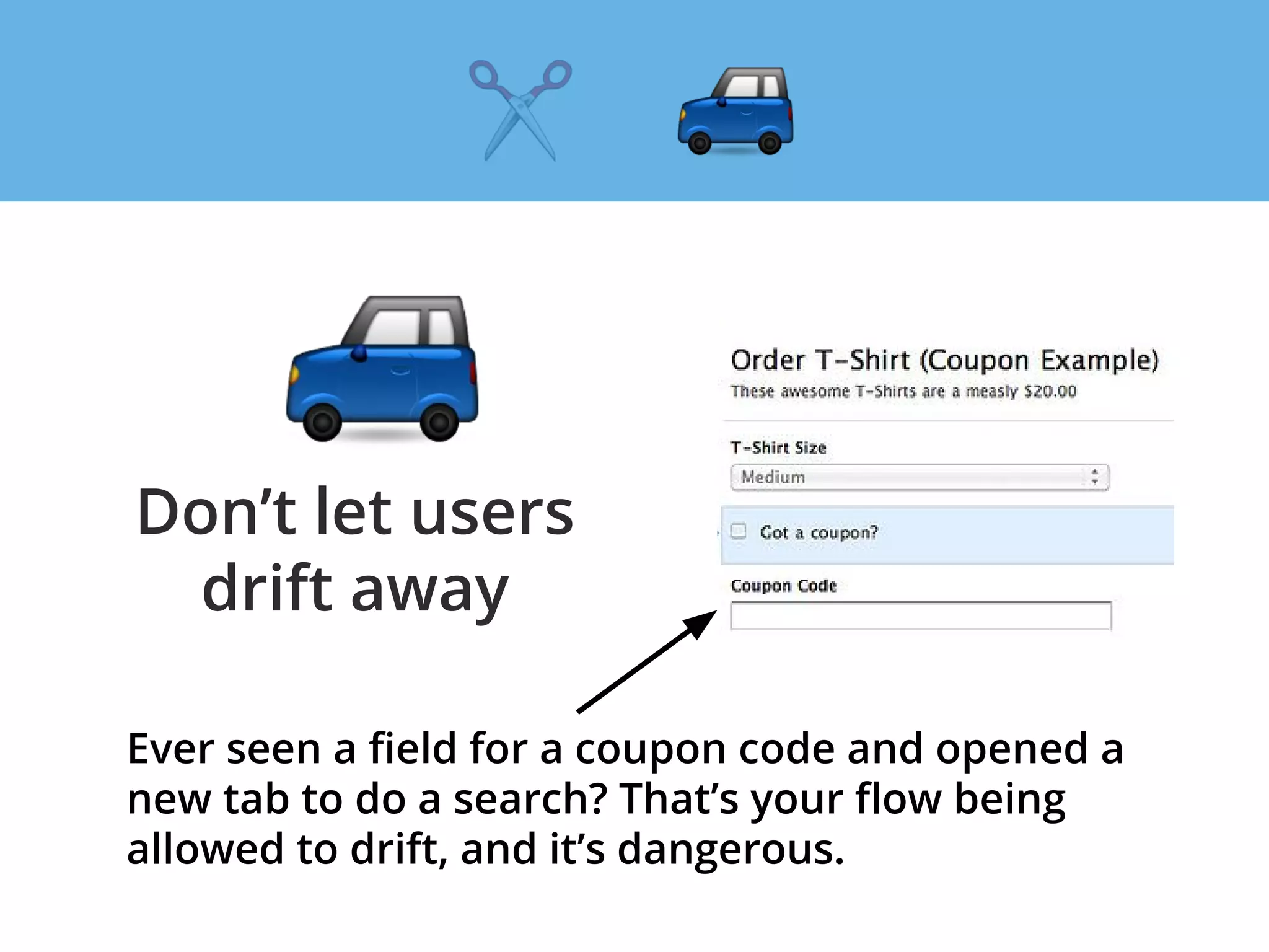 Don’t let users
drift away
Ever seen a field for a coupon code and opened a
new tab to do a search? That’s your flow being
allowed to drift, and it’s dangerous.
 
