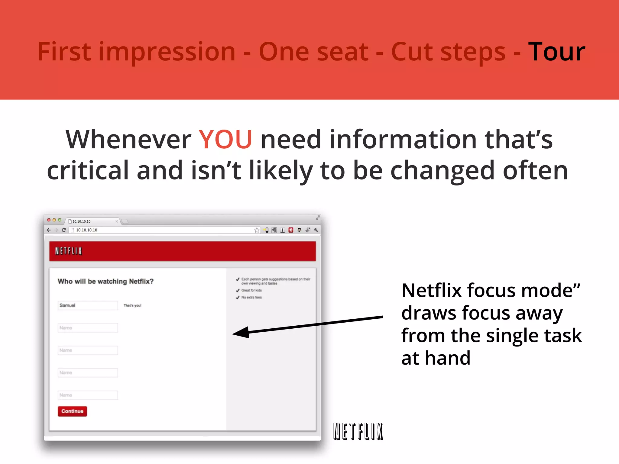 Whenever YOU need information that’s
critical and isn’t likely to be changed often
Netflix focus mode”
draws focus away
from the single task
at hand
First impression - One seat - Cut steps - Tour
 