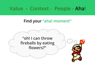Value - Context - People - Aha!
Find your “aha! moment”
“oh! I can throw
fireballs by eating
flowers?”
 
