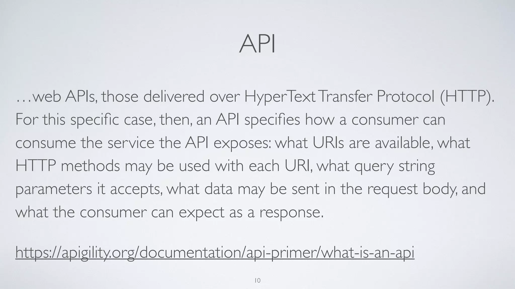 API
…web APIs, those delivered over HyperTextTransfer Protocol (HTTP).
For this speciﬁc case, then, an API speciﬁes how a consumer can
consume the service the API exposes: what URIs are available, what
HTTP methods may be used with each URI, what query string
parameters it accepts, what data may be sent in the request body, and
what the consumer can expect as a response.
https://apigility.org/documentation/api-primer/what-is-an-api
10
 
