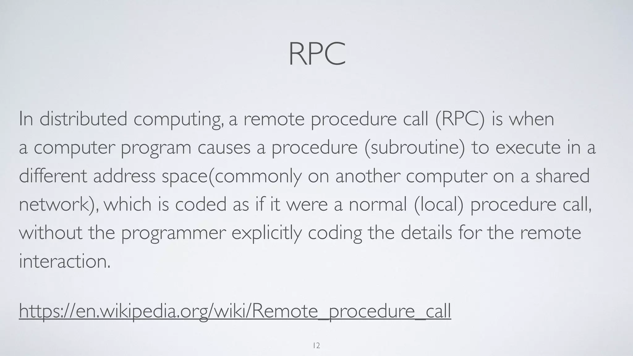 RPC
In distributed computing, a remote procedure call (RPC) is when
a computer program causes a procedure (subroutine) to execute in a
different address space(commonly on another computer on a shared
network), which is coded as if it were a normal (local) procedure call,
without the programmer explicitly coding the details for the remote
interaction.
https://en.wikipedia.org/wiki/Remote_procedure_call
12
 