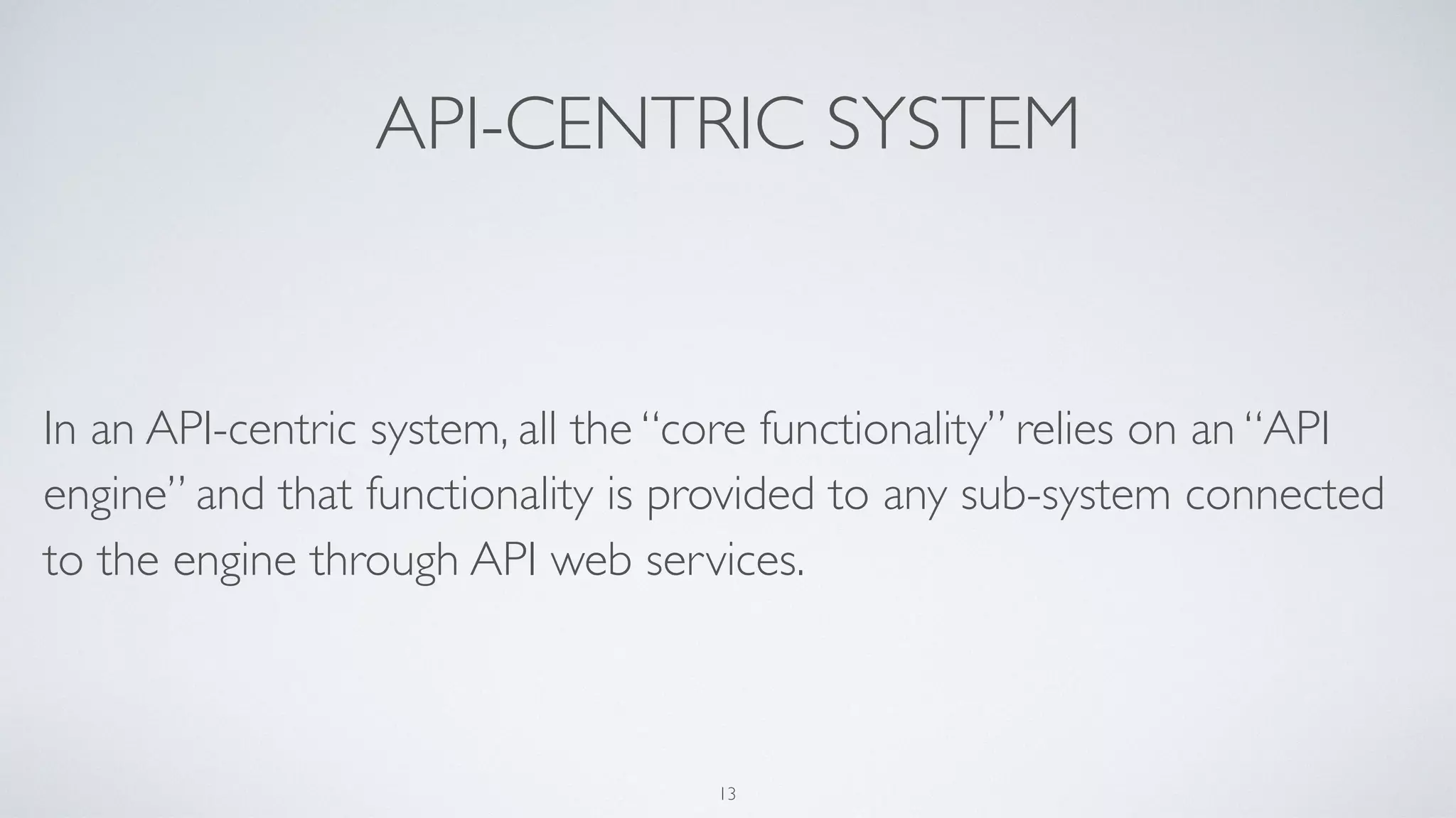 API-CENTRIC SYSTEM
In an API-centric system, all the “core functionality” relies on an “API
engine” and that functionality is provided to any sub-system connected
to the engine through API web services.
13
 