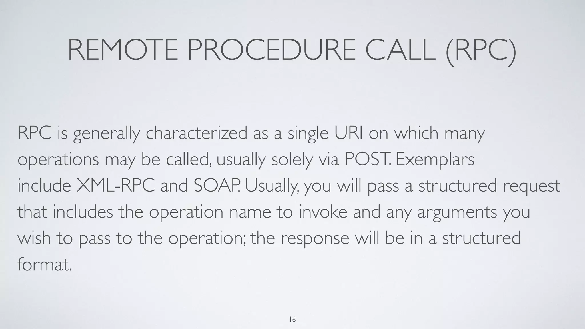 REMOTE PROCEDURE CALL (RPC)
RPC is generally characterized as a single URI on which many
operations may be called, usually solely via POST. Exemplars
include XML-RPC and SOAP. Usually, you will pass a structured request
that includes the operation name to invoke and any arguments you
wish to pass to the operation; the response will be in a structured
format.
16
 