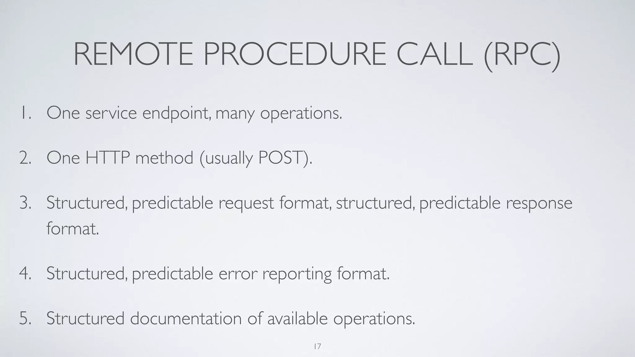 REMOTE PROCEDURE CALL (RPC)
1. One service endpoint, many operations.
2. One HTTP method (usually POST).
3. Structured, predictable request format, structured, predictable response
format.
4. Structured, predictable error reporting format.
5. Structured documentation of available operations.
17
 