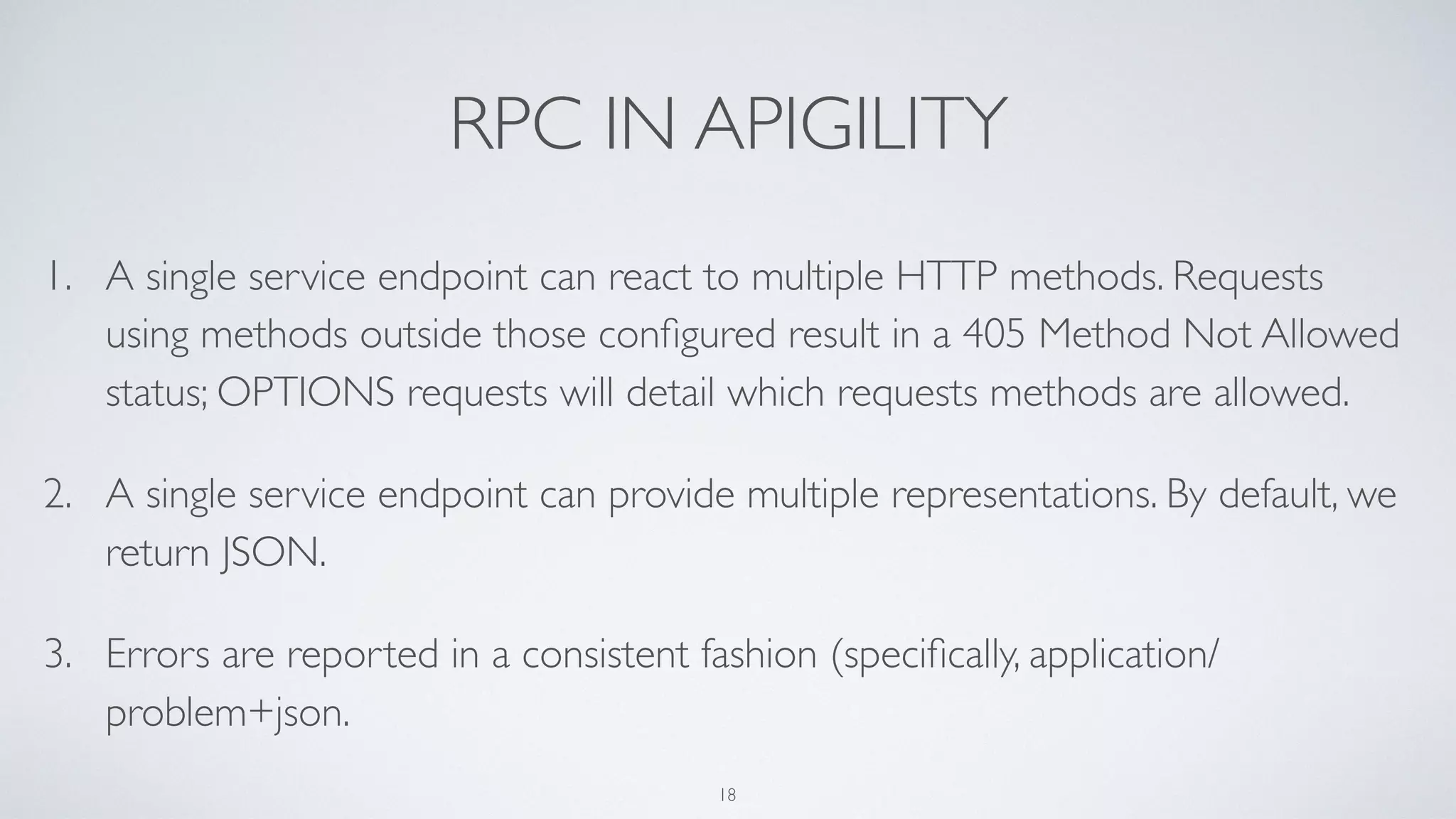 RPC IN APIGILITY
1. A single service endpoint can react to multiple HTTP methods. Requests
using methods outside those conﬁgured result in a 405 Method Not Allowed
status; OPTIONS requests will detail which requests methods are allowed.
2. A single service endpoint can provide multiple representations. By default, we
return JSON.
3. Errors are reported in a consistent fashion (speciﬁcally, application/
problem+json.
18
 