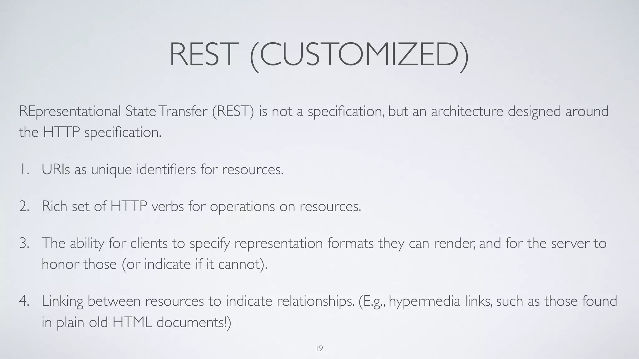 REST (CUSTOMIZED)
REpresentational StateTransfer (REST) is not a speciﬁcation, but an architecture designed around
the HTTP speciﬁcation.
1. URIs as unique identiﬁers for resources.
2. Rich set of HTTP verbs for operations on resources.
3. The ability for clients to specify representation formats they can render, and for the server to
honor those (or indicate if it cannot).
4. Linking between resources to indicate relationships. (E.g., hypermedia links, such as those found
in plain old HTML documents!)
19
 