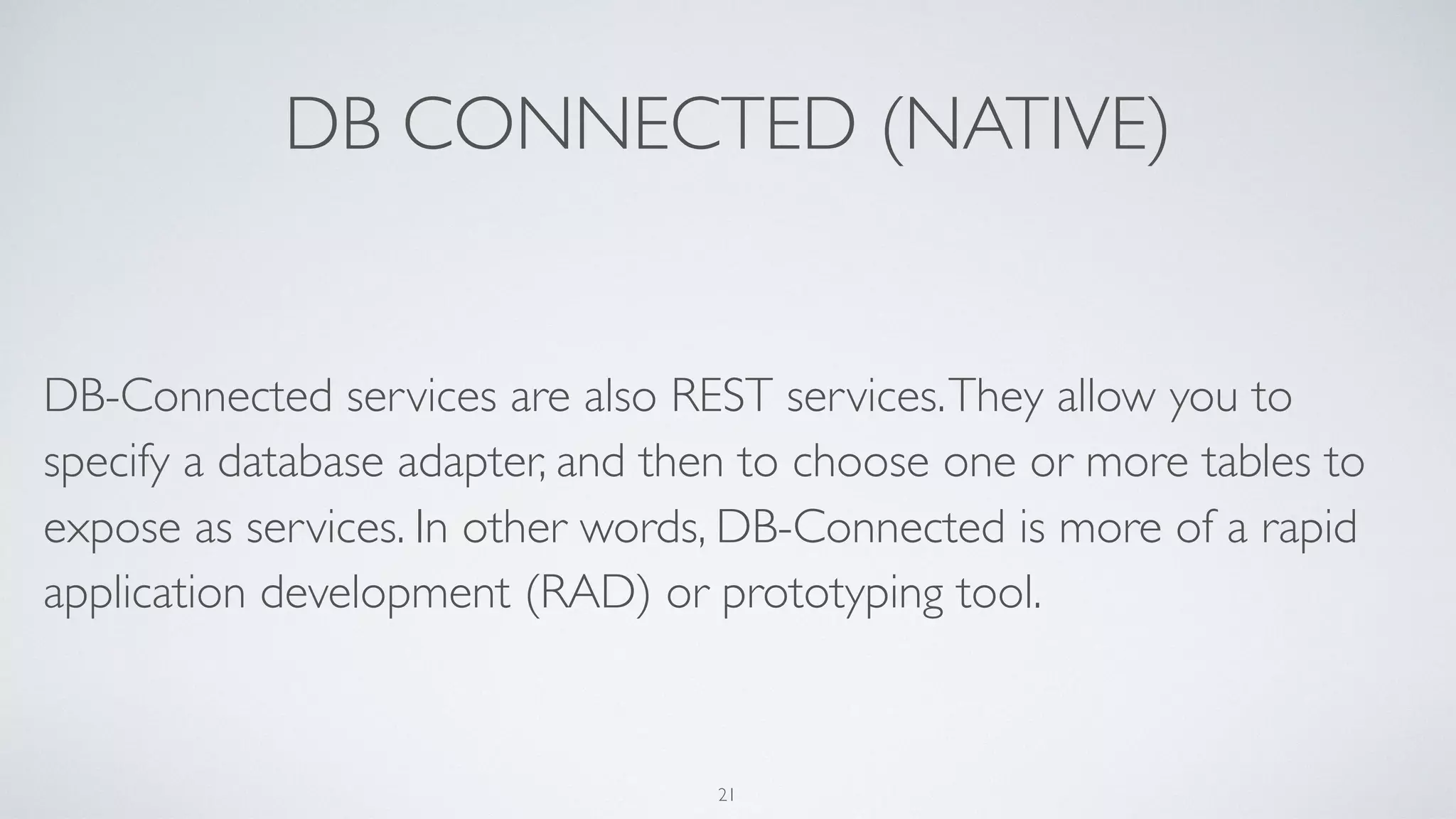 DB CONNECTED (NATIVE)
DB-Connected services are also REST services.They allow you to
specify a database adapter, and then to choose one or more tables to
expose as services. In other words, DB-Connected is more of a rapid
application development (RAD) or prototyping tool.
21
 