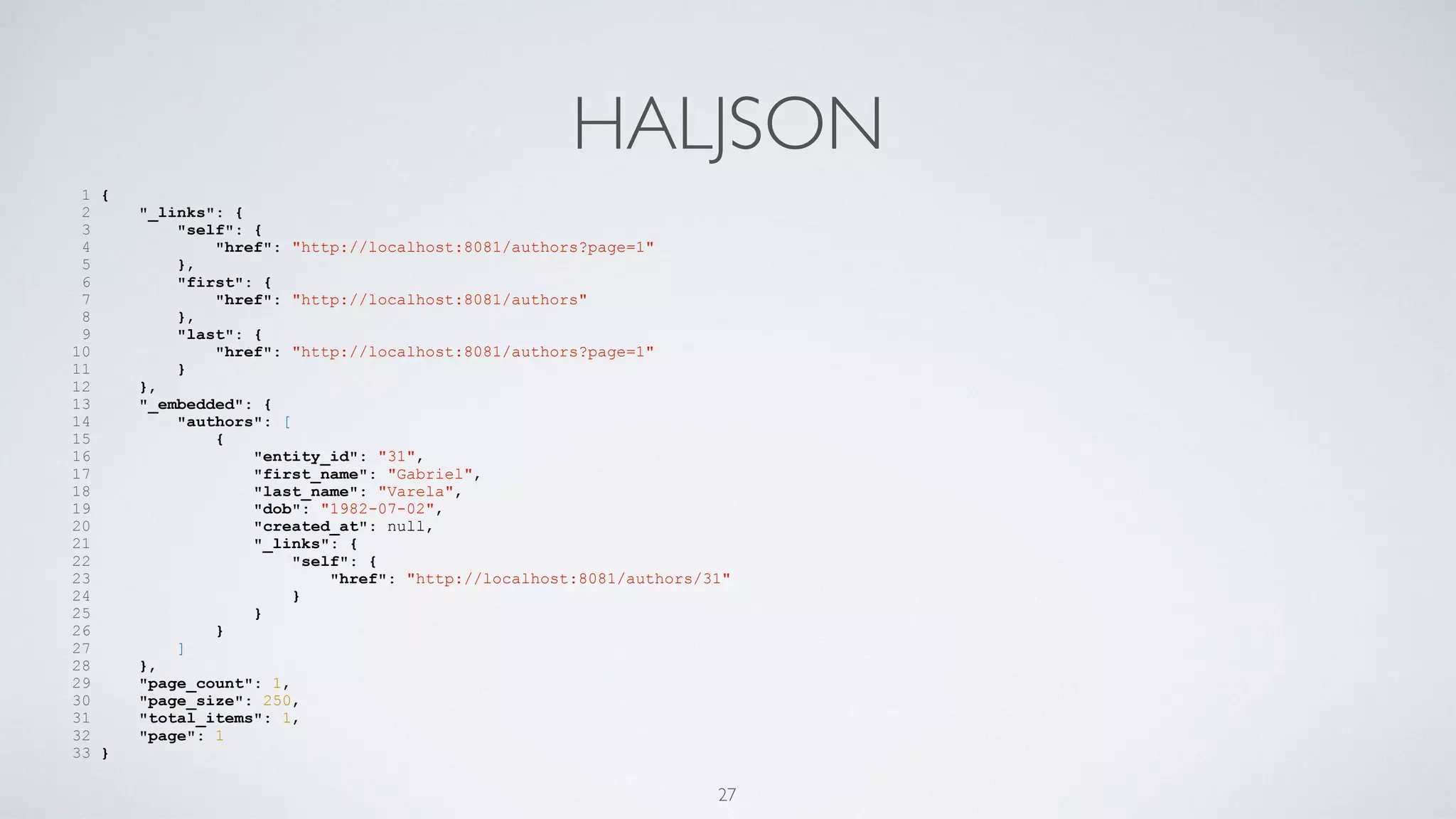 HALJSON
1 {
2 "_links": {
3 "self": {
4 "href": "http://localhost:8081/authors?page=1"
5 },
6 "first": {
7 "href": "http://localhost:8081/authors"
8 },
9 "last": {
10 "href": "http://localhost:8081/authors?page=1"
11 }
12 },
13 "_embedded": {
14 "authors": [
15 {
16 "entity_id": "31",
17 "first_name": "Gabriel",
18 "last_name": "Varela",
19 "dob": "1982-07-02",
20 "created_at": null,
21 "_links": {
22 "self": {
23 "href": "http://localhost:8081/authors/31"
24 }
25 }
26 }
27 ]
28 },
29 "page_count": 1,
30 "page_size": 250,
31 "total_items": 1,
32 "page": 1
33 }
27
 