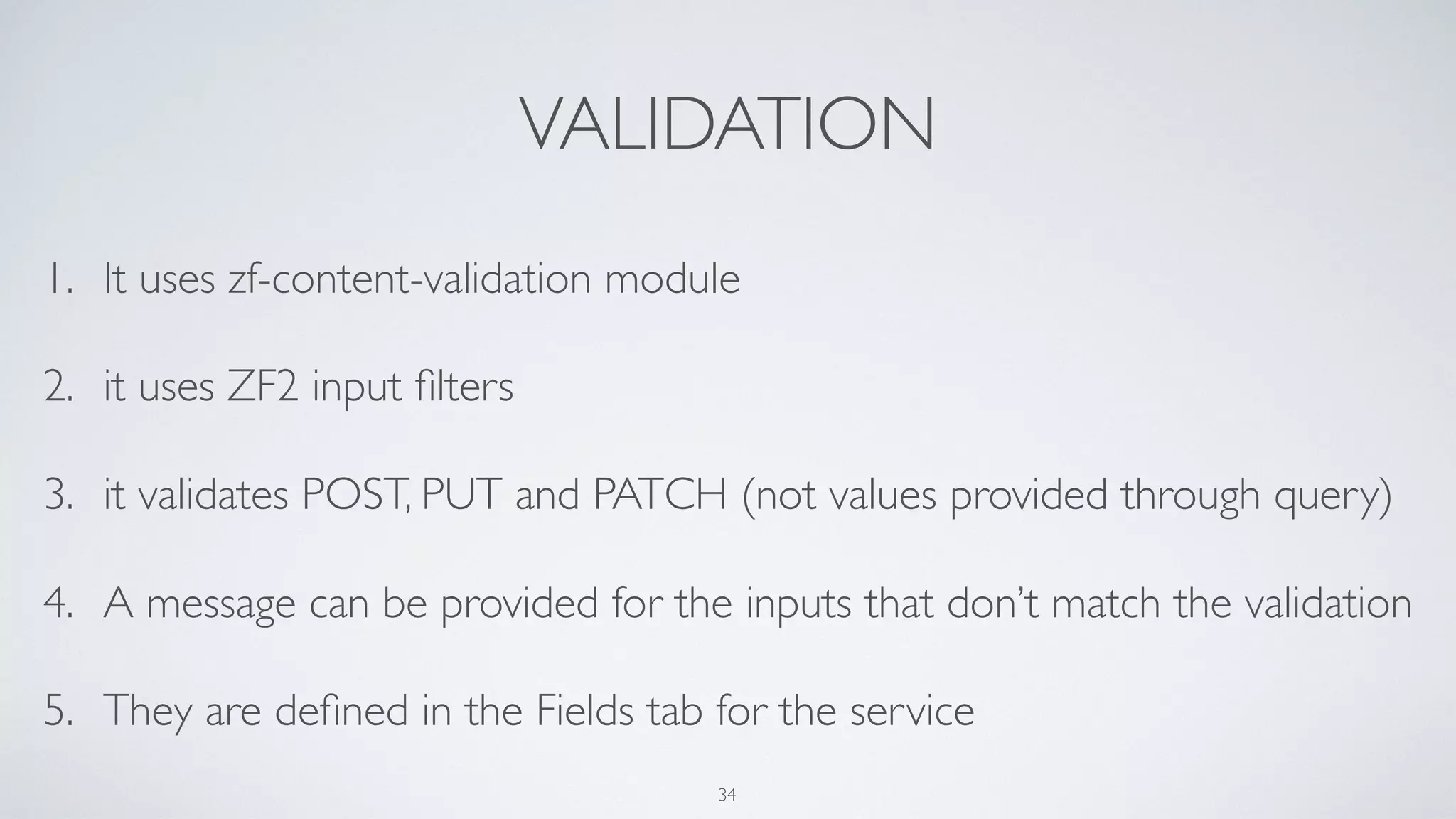 VALIDATION
1. It uses zf-content-validation module
2. it uses ZF2 input ﬁlters
3. it validates POST, PUT and PATCH (not values provided through query)
4. A message can be provided for the inputs that don’t match the validation
5. They are deﬁned in the Fields tab for the service
34
 