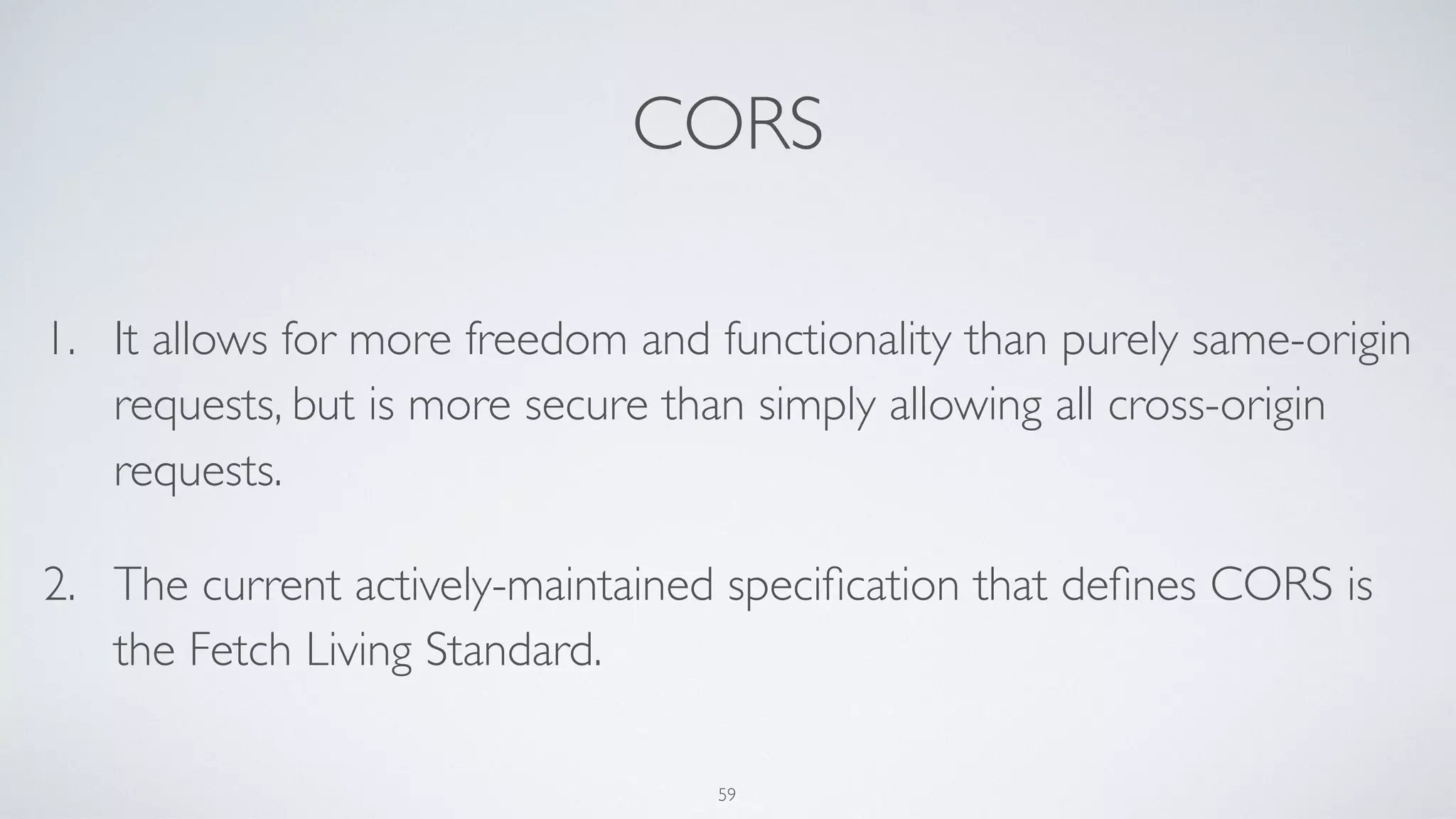 CORS
1. It allows for more freedom and functionality than purely same-origin
requests, but is more secure than simply allowing all cross-origin
requests.
2. The current actively-maintained speciﬁcation that deﬁnes CORS is
the Fetch Living Standard.
59
 