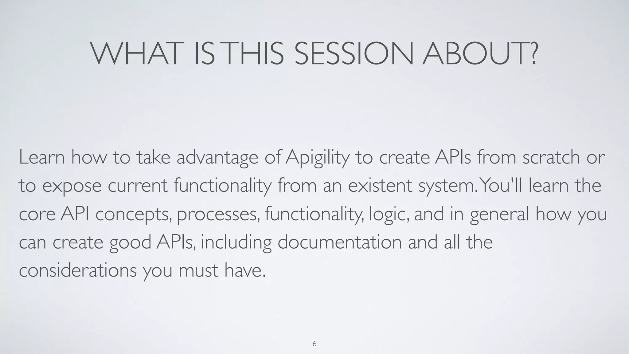 WHAT ISTHIS SESSION ABOUT?
Learn how to take advantage of Apigility to create APIs from scratch or
to expose current functionality from an existent system.You'll learn the
core API concepts, processes, functionality, logic, and in general how you
can create good APIs, including documentation and all the
considerations you must have.
6
 