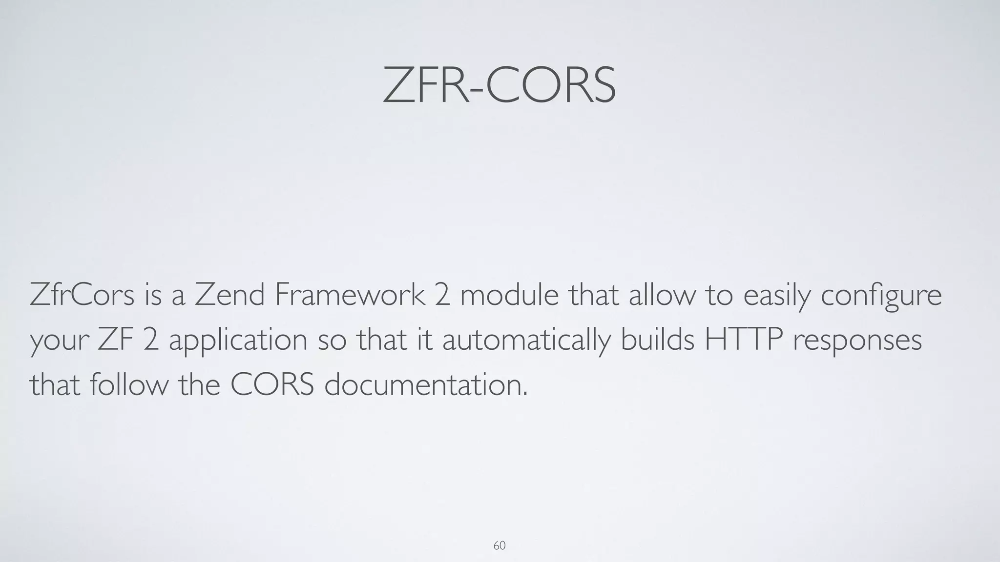 ZFR-CORS
ZfrCors is a Zend Framework 2 module that allow to easily conﬁgure
your ZF 2 application so that it automatically builds HTTP responses
that follow the CORS documentation.
60
 