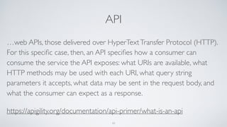 API
…web APIs, those delivered over HyperTextTransfer Protocol (HTTP).
For this speciﬁc case, then, an API speciﬁes how a consumer can
consume the service the API exposes: what URIs are available, what
HTTP methods may be used with each URI, what query string
parameters it accepts, what data may be sent in the request body, and
what the consumer can expect as a response.
https://apigility.org/documentation/api-primer/what-is-an-api
10
 