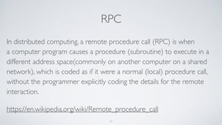 RPC
In distributed computing, a remote procedure call (RPC) is when
a computer program causes a procedure (subroutine) to execute in a
different address space(commonly on another computer on a shared
network), which is coded as if it were a normal (local) procedure call,
without the programmer explicitly coding the details for the remote
interaction.
https://en.wikipedia.org/wiki/Remote_procedure_call
12
 