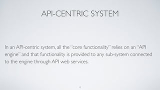 API-CENTRIC SYSTEM
In an API-centric system, all the “core functionality” relies on an “API
engine” and that functionality is provided to any sub-system connected
to the engine through API web services.
13
 