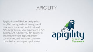 APIGILITY
Apigility is an API Builder, designed to
simplify creating and maintaining useful,
easy to consume, and well structured
APIs. Regardless of your experience in API
building, with Apigility you can build APIs
that enable mobile apps, developer
communities, and any other consumer
controlled access to your applications.
14
 