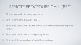 REMOTE PROCEDURE CALL (RPC)
1. One service endpoint, many operations.
2. One HTTP method (usually POST).
3. Structured, predictable request format, structured, predictable response
format.
4. Structured, predictable error reporting format.
5. Structured documentation of available operations.
17
 
