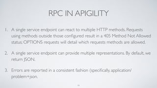 RPC IN APIGILITY
1. A single service endpoint can react to multiple HTTP methods. Requests
using methods outside those conﬁgured result in a 405 Method Not Allowed
status; OPTIONS requests will detail which requests methods are allowed.
2. A single service endpoint can provide multiple representations. By default, we
return JSON.
3. Errors are reported in a consistent fashion (speciﬁcally, application/
problem+json.
18
 