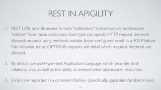 REST IN APIGILITY
1. REST URIs provide access to both "collections" and individually addressable
"entities" from those collections. Each type can specify HTTP request methods
allowed; requests using methods outside those conﬁgured result in a 405 Method
Not Allowed status; OPTIONS requests will detail which requests methods are
allowed.
2. By default, we use Hypertext Application Language, which provides both
relational links as well as the ability to embed other addressable resources.
3. Errors are reported in a consistent fashion (speciﬁcally, application/problem+json.
20
 