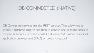 DB CONNECTED (NATIVE)
DB-Connected services are also REST services.They allow you to
specify a database adapter, and then to choose one or more tables to
expose as services. In other words, DB-Connected is more of a rapid
application development (RAD) or prototyping tool.
21
 
