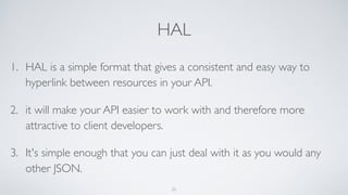 HAL
1. HAL is a simple format that gives a consistent and easy way to
hyperlink between resources in your API.
2. it will make your API easier to work with and therefore more
attractive to client developers.
3. It's simple enough that you can just deal with it as you would any
other JSON.
25
 