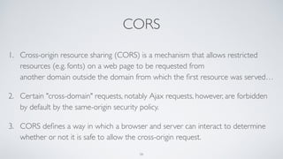 CORS
1. Cross-origin resource sharing (CORS) is a mechanism that allows restricted
resources (e.g. fonts) on a web page to be requested from
another domain outside the domain from which the ﬁrst resource was served…
2. Certain "cross-domain" requests, notably Ajax requests, however, are forbidden
by default by the same-origin security policy.
3. CORS deﬁnes a way in which a browser and server can interact to determine
whether or not it is safe to allow the cross-origin request.
58
 