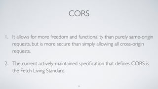 CORS
1. It allows for more freedom and functionality than purely same-origin
requests, but is more secure than simply allowing all cross-origin
requests.
2. The current actively-maintained speciﬁcation that deﬁnes CORS is
the Fetch Living Standard.
59
 
