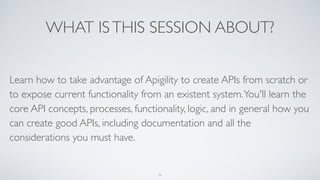 WHAT ISTHIS SESSION ABOUT?
Learn how to take advantage of Apigility to create APIs from scratch or
to expose current functionality from an existent system.You'll learn the
core API concepts, processes, functionality, logic, and in general how you
can create good APIs, including documentation and all the
considerations you must have.
6
 