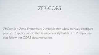 ZFR-CORS
ZfrCors is a Zend Framework 2 module that allow to easily conﬁgure
your ZF 2 application so that it automatically builds HTTP responses
that follow the CORS documentation.
60
 