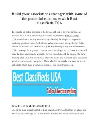 Build your associations stronger with some of
the potential customers with Best
classifieds USA
To generate an online presence of the buyers and sellers by bridging the gap
between them is what advertising classifieds do. Similarly Best classifieds
USA has embarked its way to success byfollowing the simple yet important
marketing platform, where both clients and customers can interact freely. Online
visitors on the best classifieds have a great exposure regarding their requirements.
USA is amongst the top most countries, where employment, products, services and
other facilities are instantly available on best classifieds. All the people who have
begin up their small business have a liberty to posta free classified ad to gain more
attention and customers altogether. These ads then eventually reach out the world
and due to which there are chances to expect responses from people.
Benefits of Best classifieds USA
One of the main aspects related to Free Classifieds USA is that they are cheap and
easy way of advertising for small business. It makes the world know about your
 