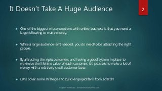 It Doesn’t Take A Huge Audience
 One of the biggest misconceptions with online business is that you need a
large followin...