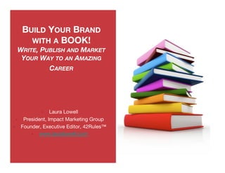 BUILD YOUR BRAND
            WITH A BOOK!
      WRITE, PUBLISH AND MARKET
       YOUR WAY TO AN AMAZING
               CAREER




                      Laura Lowell
          President, Impact Marketing Group
         Founder, Executive Editor, 42Rules™
                www.lauralowell.com 
 