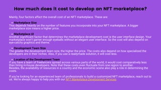How much does it cost to develop an NFT marketplace?
Marketplace Size
Marketplace UI
Development Team Size
Location of the Development Team
Mainly, four factors affect the overall cost of an NFT marketplace. These are:
This depends heavily on the number of features you incorporate into your NFT marketplace. A bigger
marketplace size means a higher price.
Another significant factor that determines the marketplace development cost is the user interface design. Your
marketplace won’t garner enough eyeballs without an elegant user interface. So the cost will also depend on
eye-catchy graphics and theme.
The greater the development team size, the higher the price. The costs also depend on how specialized the
developers are in their niches. Also, if you use a readymade solution, it will cost less.
If you have a team of freelancers spread across various parts of the world, it would cost comparatively less
than hiring in-house developers. Note that these costs even fluctuate from one region to another.
Besides, the availability of resources in a country and the economic scene also play a role in determining the
costs.
If you’re looking for an experienced team of professionals to build a customized NFT marketplace, reach out to
us. We’re always happy to help you with our NFT Marketplace Development Services.
 